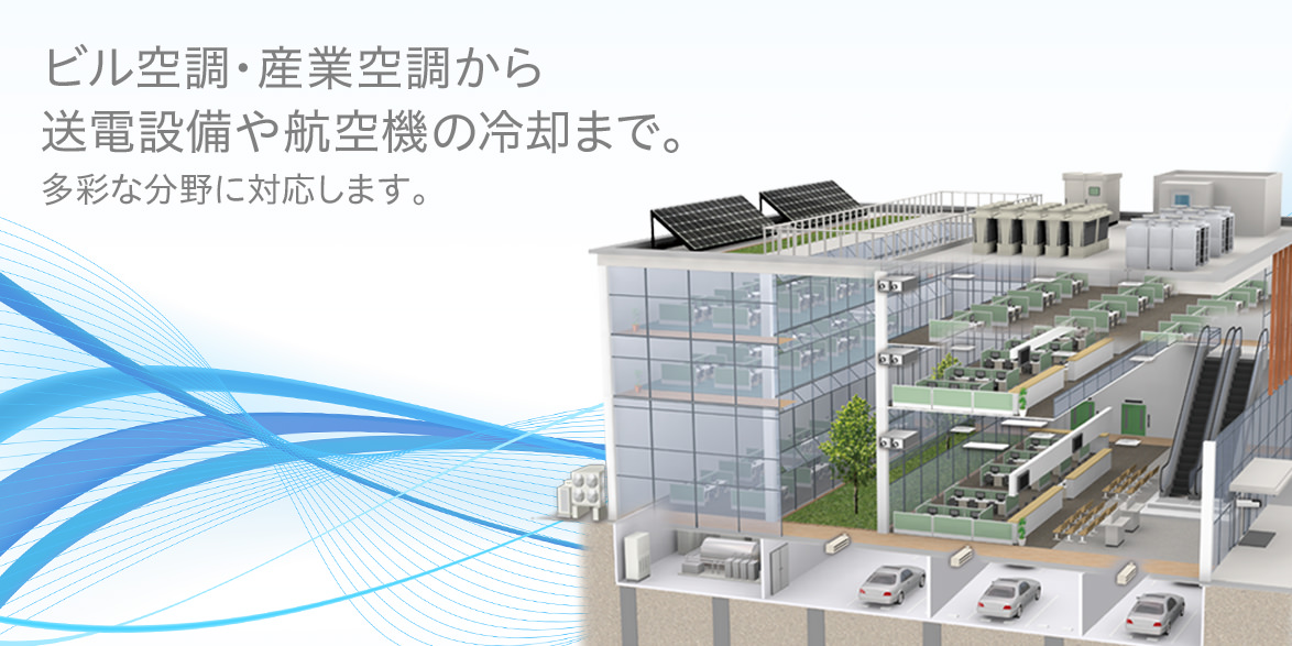 ビル空調・産業空調から<br>送電設備や航空機の冷却まで。多彩な分野に対応します。