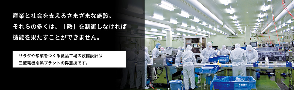 産業と社会を支えるさまざまな施設。それらの多くは、「熱」を制御しなければ機能を果たすことができません。 サラダや惣菜をつくる食品工場の設備設計は三菱電機冷熱プラントの得意技です。