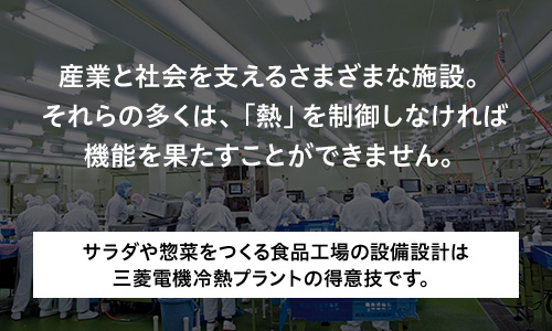 産業と社会を支えるさまざまな施設。それらの多くは、「熱」を制御しなければ機能を果たすことができません。 サラダや惣菜をつくる食品工場の設備設計は三菱電機冷熱プラントの得意技です。