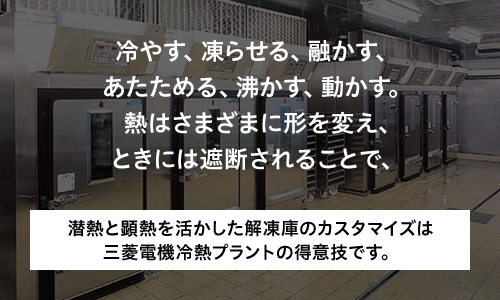 冷やす、凍らせる、融かす、あたためる、沸かす、動かす。熱はさまざまに形を変え､ときには遮断されることで、潜熱と顕熱を活かした解凍庫のカスタマイズは三菱電機冷熱プラントの得意技です。