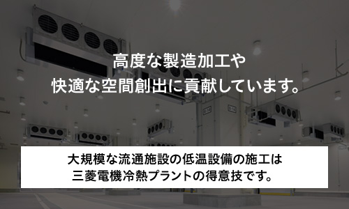 高度な製造加工や快適な空間創出に貢献しています。大規模な流通施設の低温設備の施工は三菱電機冷熱プラントの得意技です。