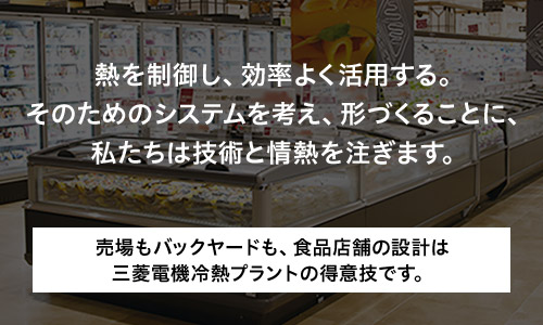 熱を制御し、効率よく活用する。そのためのシステムを考え、形づくることに、私たちは技術と情熱を注ぎます。売場もバックヤードも、食品店舗の設計は三菱電機冷熱プラントの得意技です。