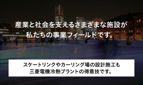 産業と社会を支えるさまざまな施設が私たちの事業フィールドです。スケートリンクやカーリング場の設計施工も三菱電機冷熱プラントの得意技です。