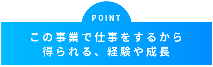 POINT この事業で仕事をするから得られる、経験や成長