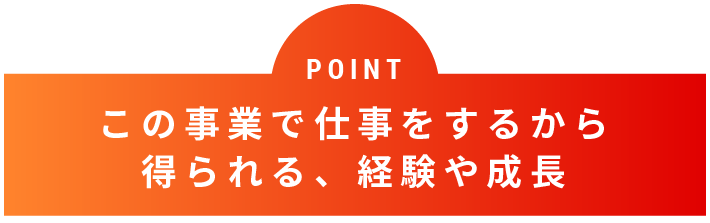 POINT この事業で仕事をするから得られる、経験や成長